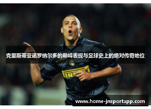 克里斯蒂亚诺罗纳尔多的巅峰表现与足球史上的绝对传奇地位
