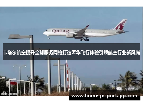 卡塔尔航空提升全球服务网络打造奢华飞行体验引领航空行业新风尚